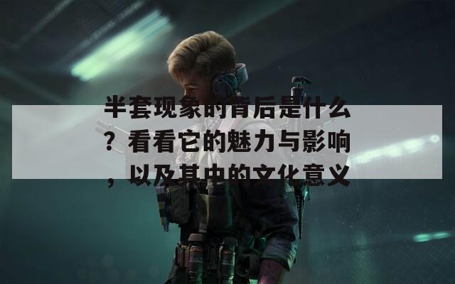 半套现象的背后是什么？看看它的魅力与影响，以及其中的文化意义