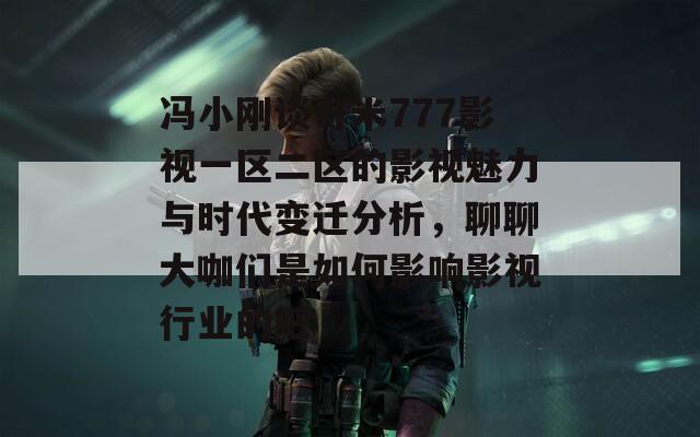 冯小刚谈奇米777影视一区二区的影视魅力与时代变迁分析，聊聊大咖们是如何影响影视行业的吧