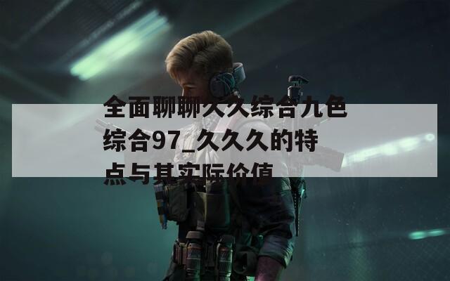 全面聊聊久久综合九色综合97_久久久的特点与其实际价值