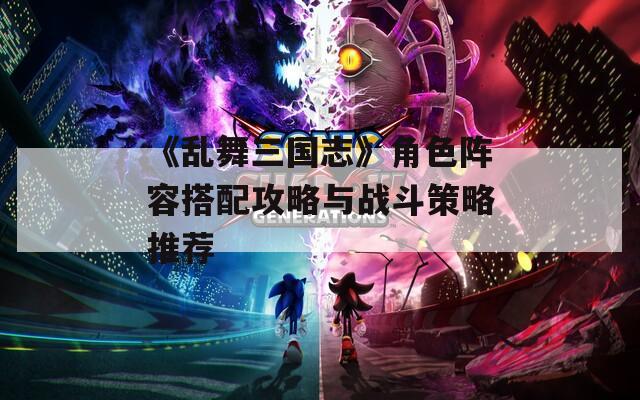 《乱舞三国志》角色阵容搭配攻略与战斗策略推荐