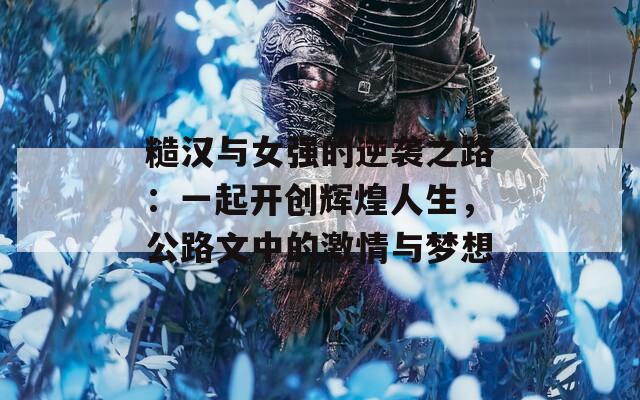 糙汉与女强的逆袭之路：一起开创辉煌人生，公路文中的激情与梦想