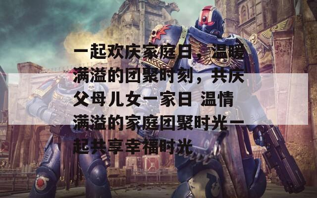 一起欢庆家庭日，温暖满溢的团聚时刻，共庆父母儿女一家日 温情满溢的家庭团聚时光一起共享幸福时光