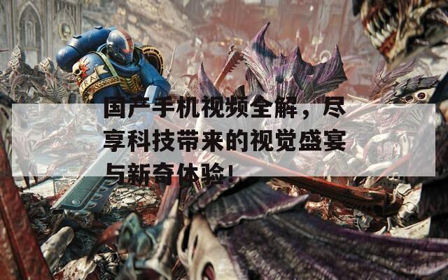 国产手机视频全解，尽享科技带来的视觉盛宴与新奇体验！