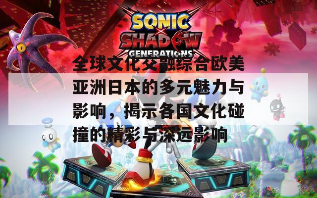 全球文化交融综合欧美亚洲日本的多元魅力与影响，揭示各国文化碰撞的精彩与深远影响