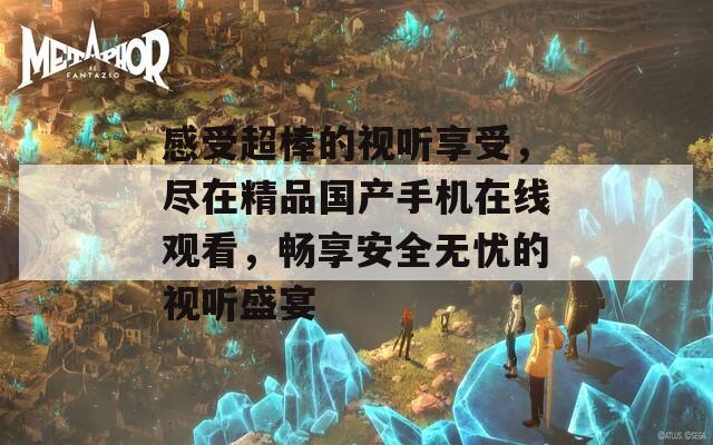 感受超棒的视听享受，尽在精品国产手机在线观看，畅享安全无忧的视听盛宴