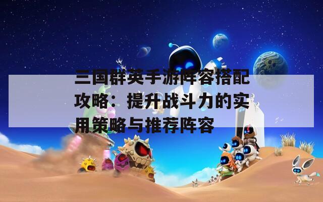 三国群英手游阵容搭配攻略：提升战斗力的实用策略与推荐阵容