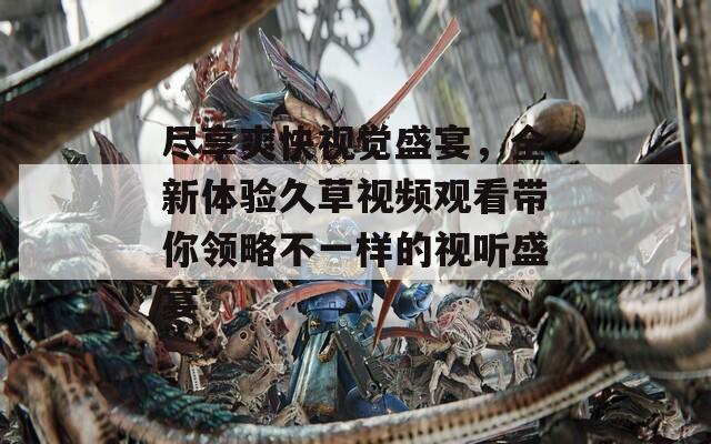 尽享爽快视觉盛宴，全新体验久草视频观看带你领略不一样的视听盛宴