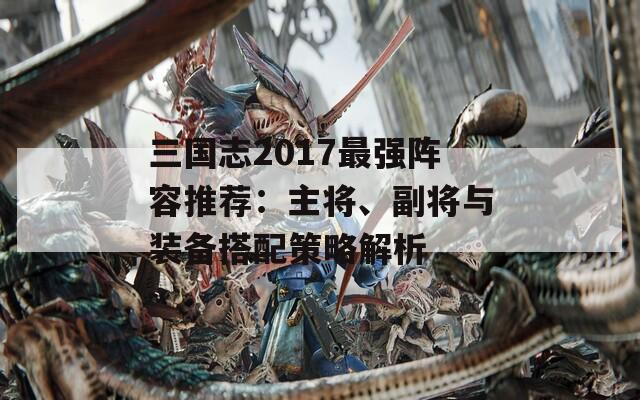三国志2017最强阵容推荐：主将、副将与装备搭配策略解析