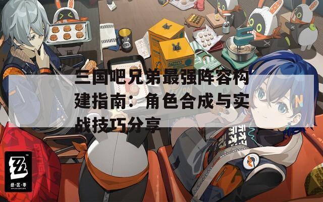 三国吧兄弟最强阵容构建指南：角色合成与实战技巧分享