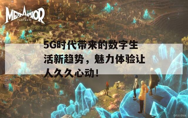 5G时代带来的数字生活新趋势，魅力体验让人久久心动！