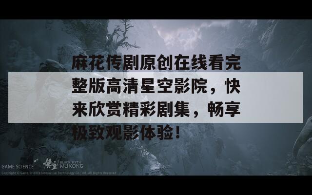 麻花传剧原创在线看完整版高清星空影院，快来欣赏精彩剧集，畅享极致观影体验！