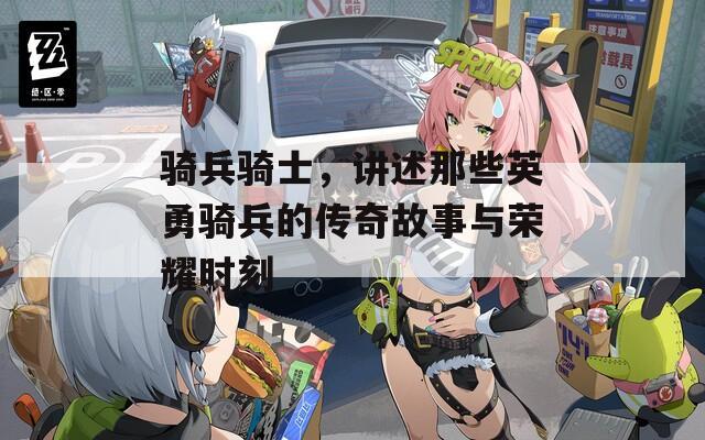 骑兵骑士，讲述那些英勇骑兵的传奇故事与荣耀时刻
