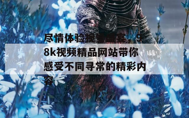 尽情体验视觉盛宴，98k视频精品网站带你感受不同寻常的精彩内容