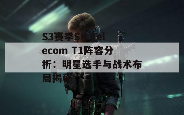 S3赛季SK Telecom T1阵容分析：明星选手与战术布局揭秘