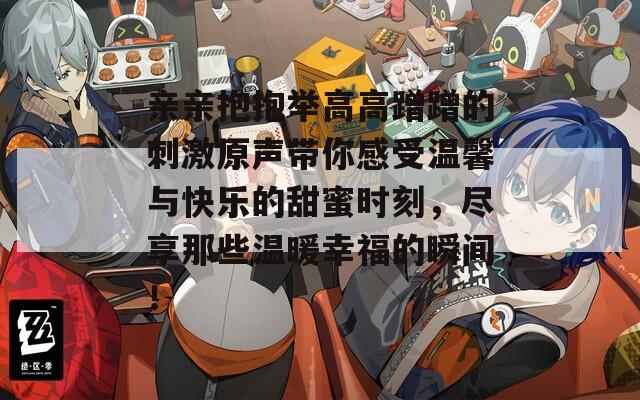 亲亲抱抱举高高蹭蹭的刺激原声带你感受温馨与快乐的甜蜜时刻，尽享那些温暖幸福的瞬间！