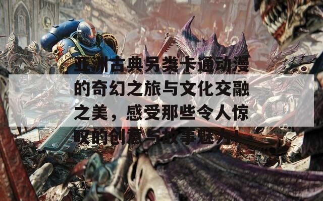 亚洲古典另类卡通动漫的奇幻之旅与文化交融之美，感受那些令人惊叹的创意与故事魅力！