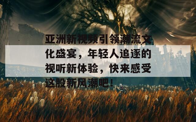 亚洲新视频引领潮流文化盛宴，年轻人追逐的视听新体验，快来感受这股新风潮吧！