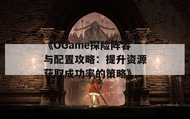 《OGame探险阵容与配置攻略：提升资源获取成功率的策略》