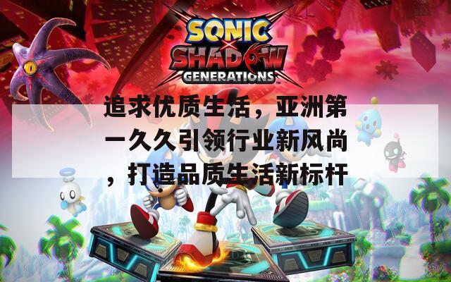追求优质生活，亚洲第一久久引领行业新风尚，打造品质生活新标杆