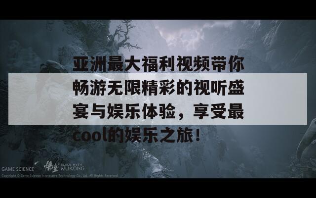亚洲最大福利视频带你畅游无限精彩的视听盛宴与娱乐体验，享受最cool的娱乐之旅！