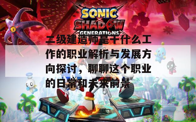 二级建造师是干什么工作的职业解析与发展方向探讨，聊聊这个职业的日常和未来前景