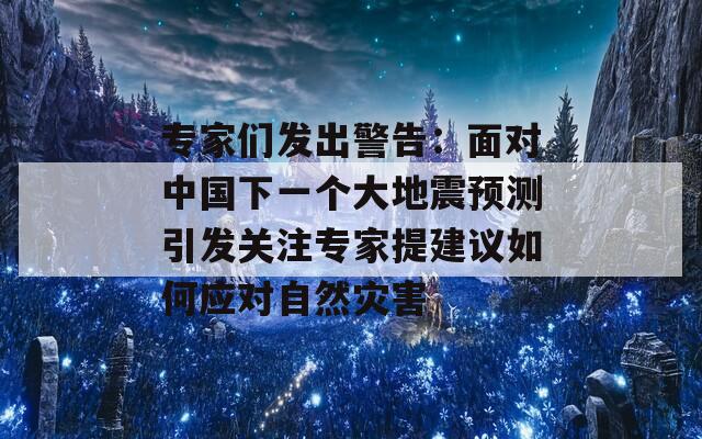 专家们发出警告：面对中国下一个大地震预测引发关注专家提建议如何应对自然灾害