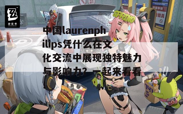 中国laurenphilips凭什么在文化交流中展现独特魅力与影响力？一起来看看！