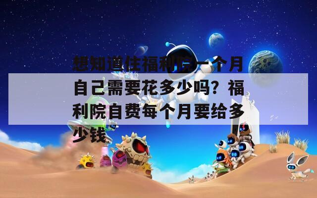 想知道住福利院一个月自己需要花多少吗？福利院自费每个月要给多少钱
