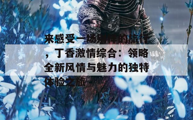 来感受一场别样的旅行，丁香激情综合：领略全新风情与魅力的独特体验之旅