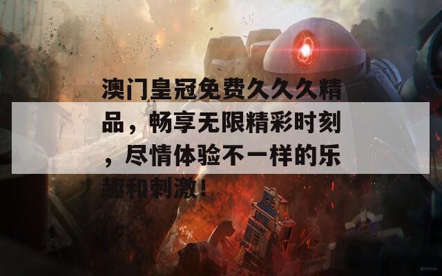 澳门皇冠免费久久久精品，畅享无限精彩时刻，尽情体验不一样的乐趣和刺激！