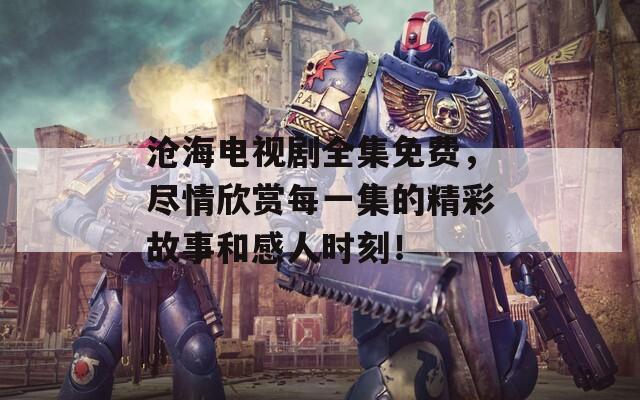 沧海电视剧全集免费，尽情欣赏每一集的精彩故事和感人时刻！