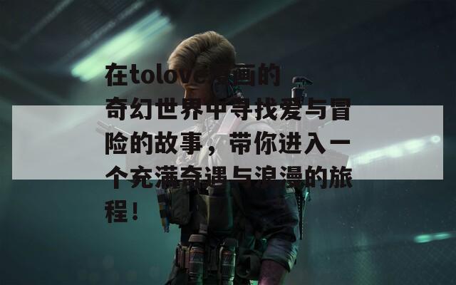 在tolove漫画的奇幻世界中寻找爱与冒险的故事，带你进入一个充满奇遇与浪漫的旅程！