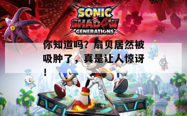 你知道吗？扇贝居然被吸肿了，真是让人惊讶！