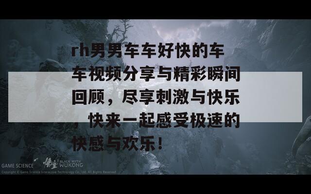 rh男男车车好快的车车视频分享与精彩瞬间回顾，尽享刺激与快乐，快来一起感受极速的快感与欢乐！