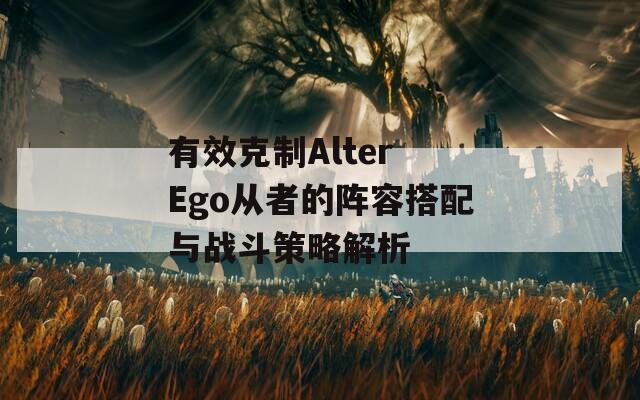 有效克制Alter Ego从者的阵容搭配与战斗策略解析