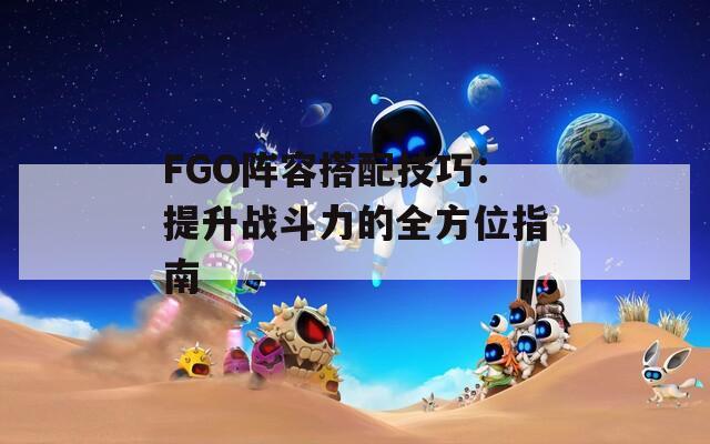 FGO阵容搭配技巧：提升战斗力的全方位指南