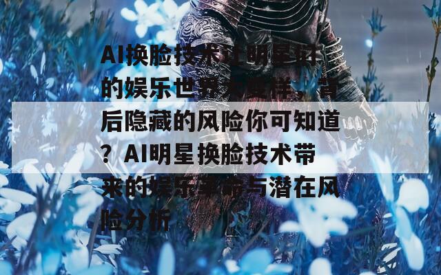 AI换脸技术让明星们的娱乐世界大变样，背后隐藏的风险你可知道？AI明星换脸技术带来的娱乐革命与潜在风险分析