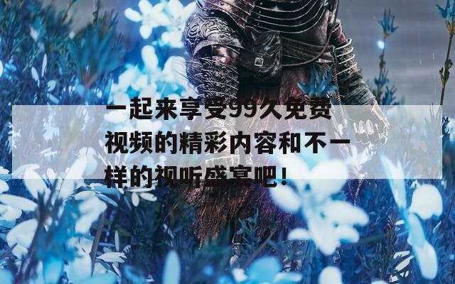 一起来享受99久免费视频的精彩内容和不一样的视听盛宴吧！