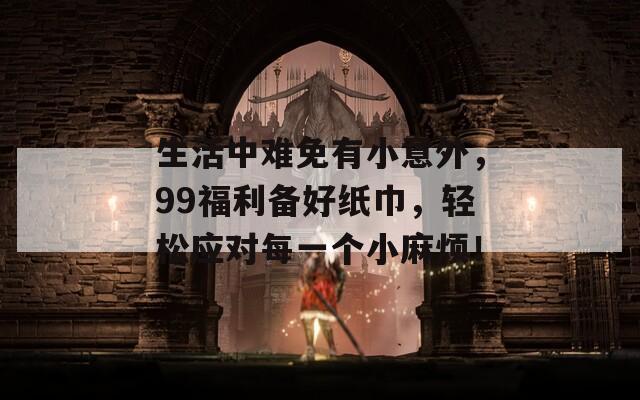 生活中难免有小意外，99福利备好纸巾，轻松应对每一个小麻烦！