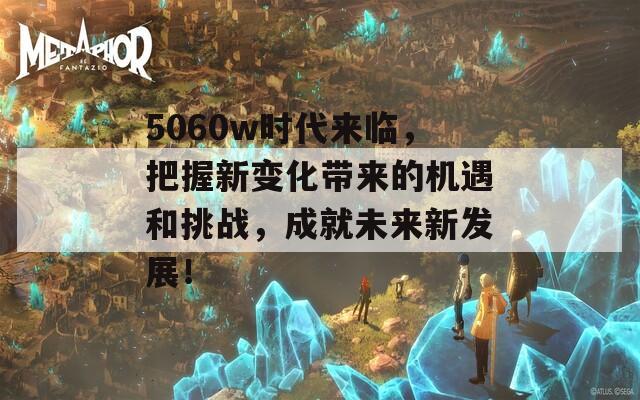 5060w时代来临，把握新变化带来的机遇和挑战，成就未来新发展！
