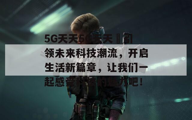 5G天天5G天天奭引领未来科技潮流，开启生活新篇章，让我们一起感受科技的魅力吧！