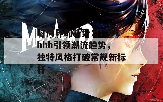 时尚界的新势力：44hhh引领潮流趋势，独特风格打破常规新标杆