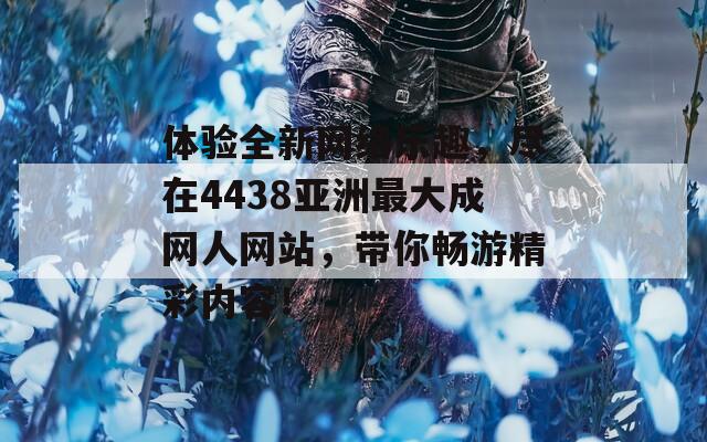 体验全新网络乐趣，尽在4438亚洲最大成网人网站，带你畅游精彩内容！
