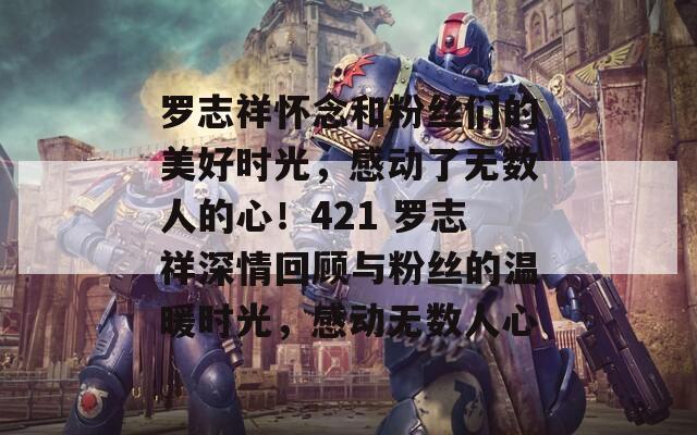 罗志祥怀念和粉丝们的美好时光，感动了无数人的心！421 罗志祥深情回顾与粉丝的温暖时光，感动无数人心