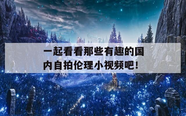 一起看看那些有趣的国内自拍伦理小视频吧！