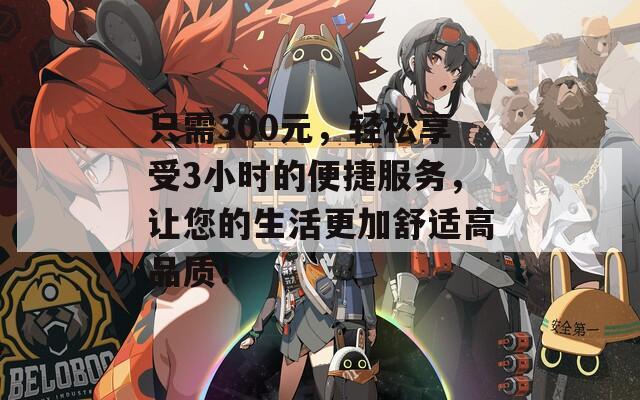 只需300元，轻松享受3小时的便捷服务，让您的生活更加舒适高品质！