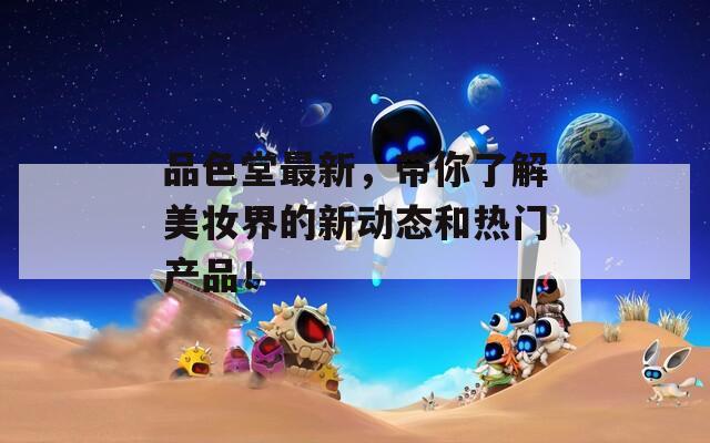 品色堂最新，带你了解美妆界的新动态和热门产品！
