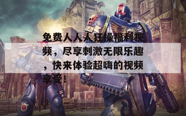 免费人人人狂操福利视频，尽享刺激无限乐趣，快来体验超嗨的视频享受！