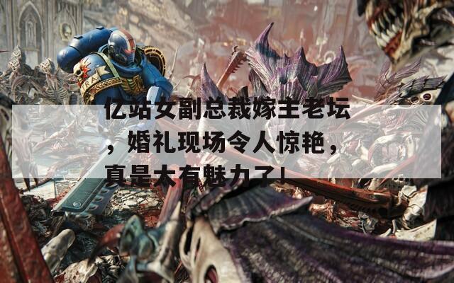 亿站女副总裁嫁主老坛，婚礼现场令人惊艳，真是太有魅力了！