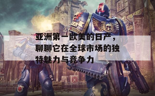 亚洲第一欧美的日产，聊聊它在全球市场的独特魅力与竞争力
